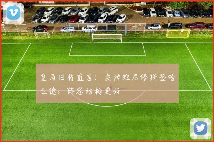 皇马旧将直言：卖掉维尼修斯签哈兰德，阵容结构更好