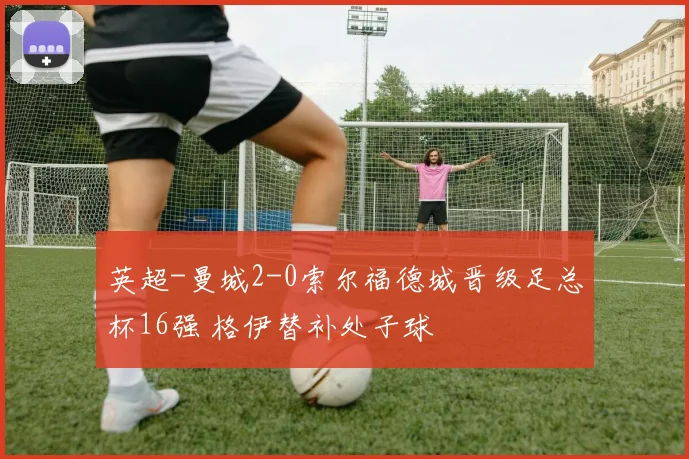 英超-曼城2-0索尔福德城晋级足总杯16强 格伊替补处子球