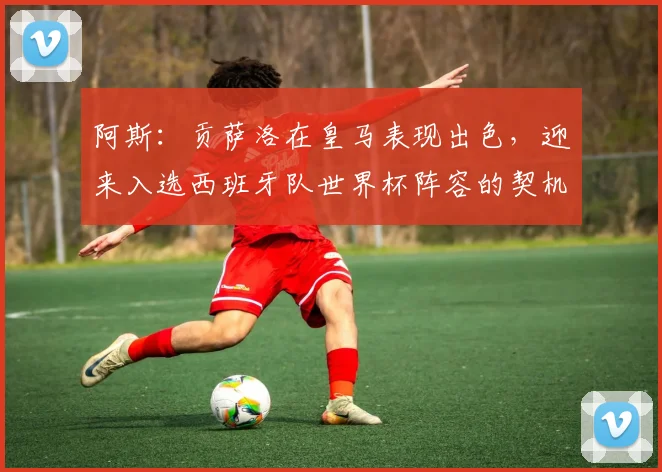 阿斯：贡萨洛在皇马表现出色，迎来入选西班牙队世界杯阵容的契机
