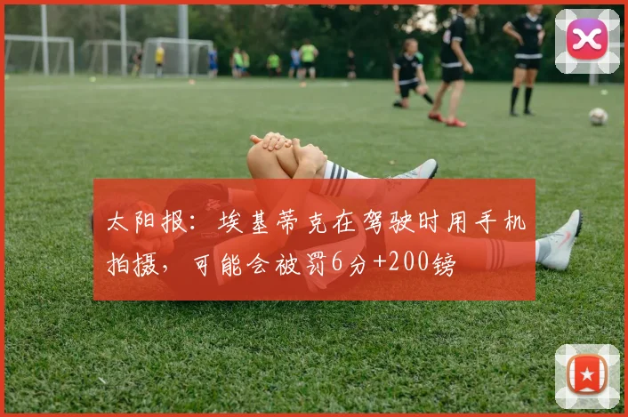 太阳报：埃基蒂克在驾驶时用手机拍摄，可能会被罚6分+200镑